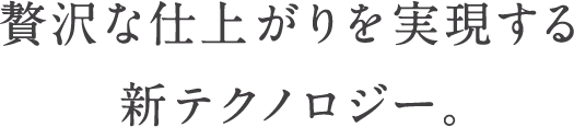 贅沢な仕上がりを実現する新テクノロジー